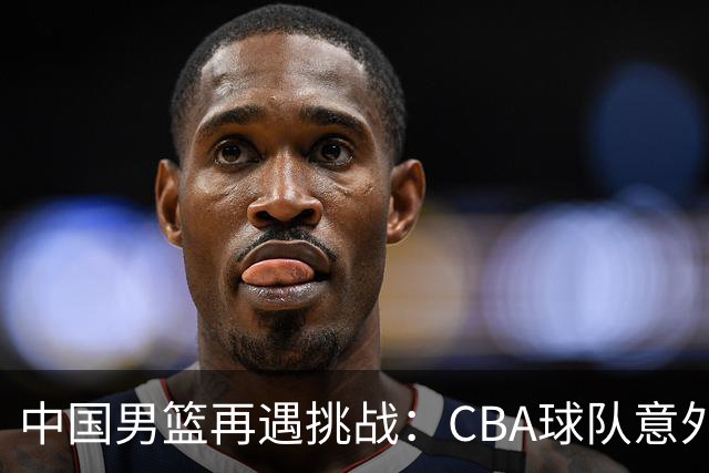 中国男篮再遇挑战：CBA球队意外不敌全华班对手
